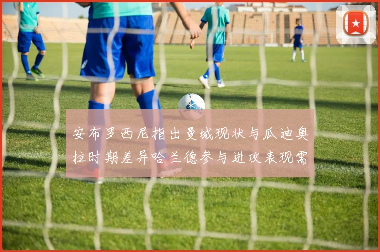 安布罗西尼指出曼城现状与瓜迪奥拉时期差异哈兰德参与进攻表现需提升