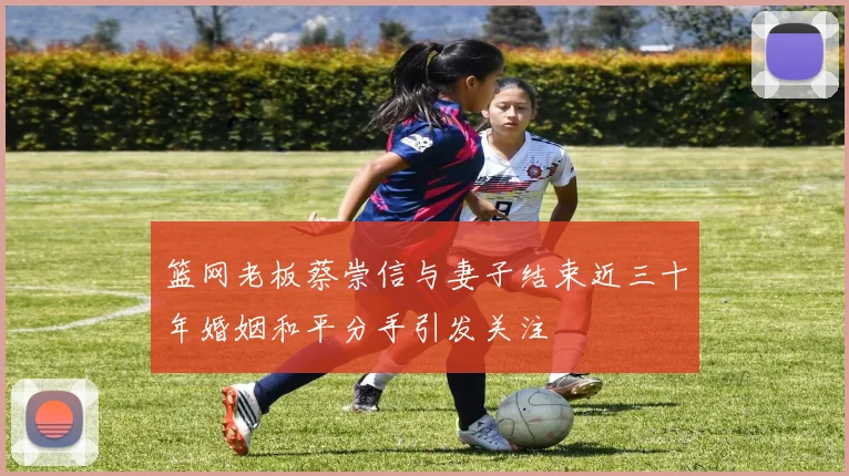 篮网老板蔡崇信与妻子结束近三十年婚姻和平分手引发关注