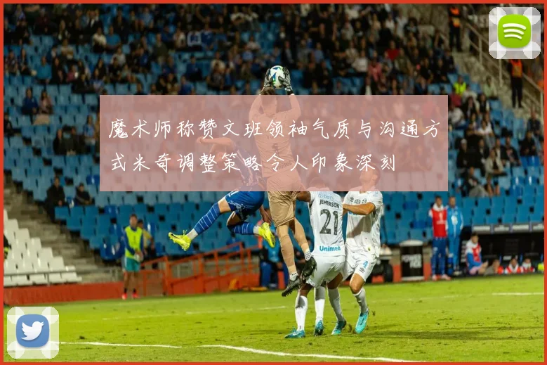 魔术师称赞文班领袖气质与沟通方式米奇调整策略令人印象深刻