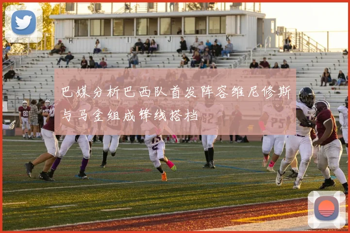 巴媒分析巴西队首发阵容维尼修斯与马金组成锋线搭档