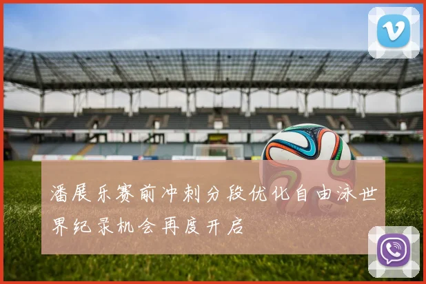 潘展乐赛前冲刺分段优化自由泳世界纪录机会再度开启