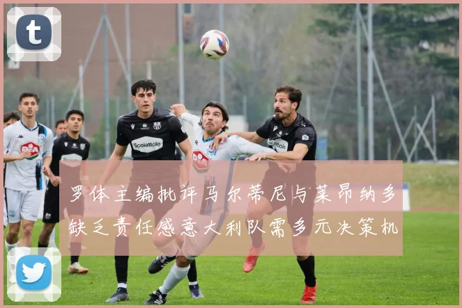 罗体主编批评马尔蒂尼与莱昂纳多缺乏责任感意大利队需多元决策机制