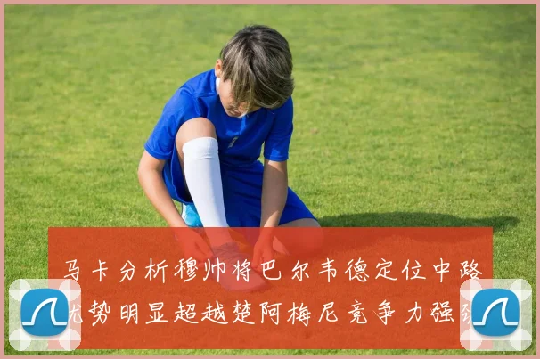马卡分析穆帅将巴尔韦德定位中路优势明显超越楚阿梅尼竞争力强劲