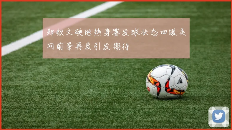 郑钦文硬地热身赛发球状态回暖美网前景再度引发期待