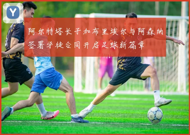 阿尔特塔长子加布里埃尔与阿森纳签署学徒合同开启足球新篇章