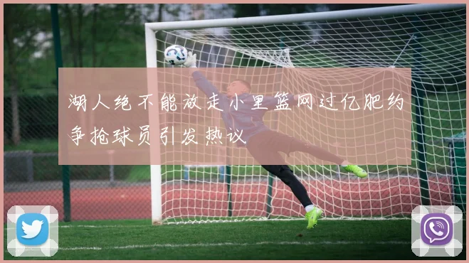 湖人绝不能放走小里篮网过亿肥约争抢球员引发热议