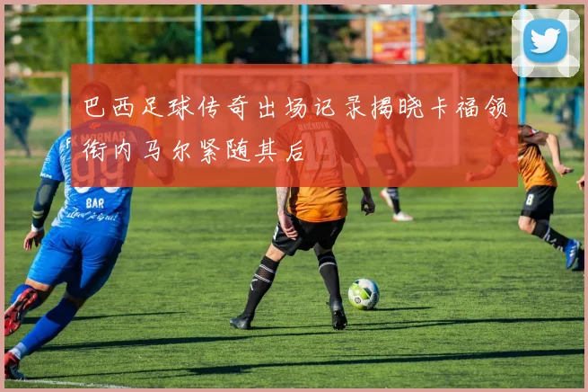 巴西足球传奇出场记录揭晓卡福领衔内马尔紧随其后