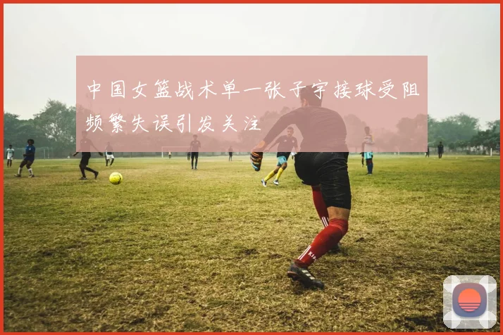 中国女篮战术单一张子宇接球受阻频繁失误引发关注