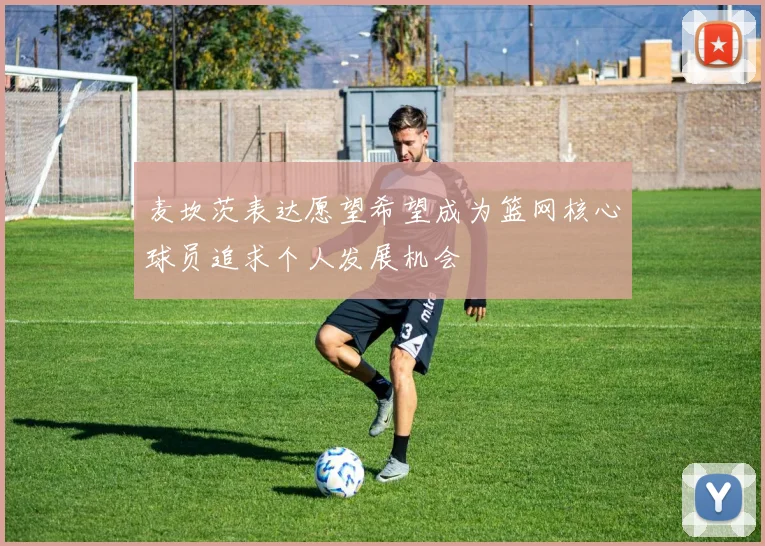 麦坎茨表达愿望希望成为篮网核心球员追求个人发展机会