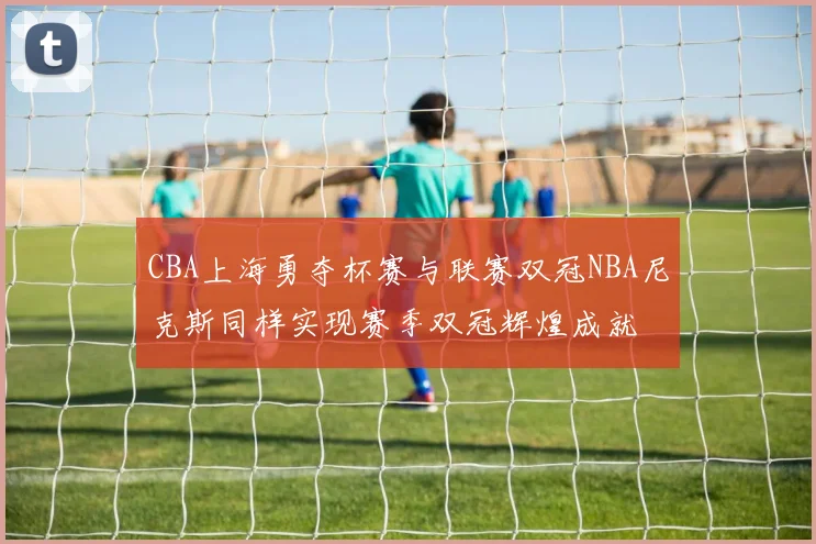 CBA上海勇夺杯赛与联赛双冠NBA尼克斯同样实现赛季双冠辉煌成就