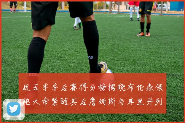 近五季季后赛得分榜揭晓布伦森领跑大帝紧随其后詹姆斯与库里并列第四