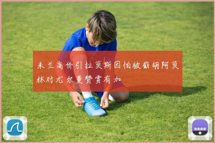 米兰高价引拉莫斯因怕被截胡阿莫林对尤尔曼赞赏有加