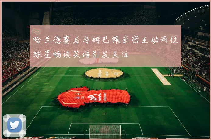 哈兰德赛后与姆巴佩亲密互动两位球星畅谈笑语引发关注