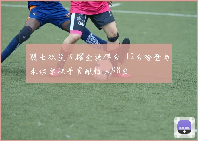 骑士双星闪耀全场得分112分哈登与米切尔联手贡献惊人98分