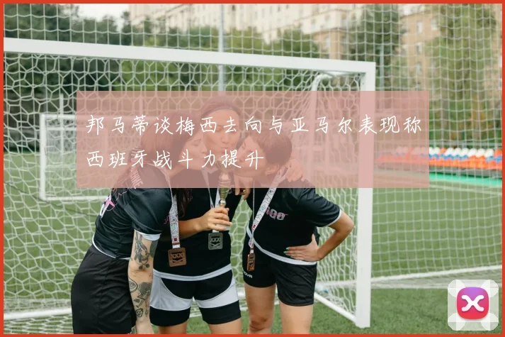 邦马蒂谈梅西去向与亚马尔表现称西班牙战斗力提升