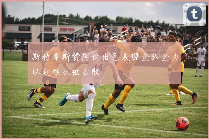 斯特鲁斯赞阿伦出色表现全队全力以赴难以被击败