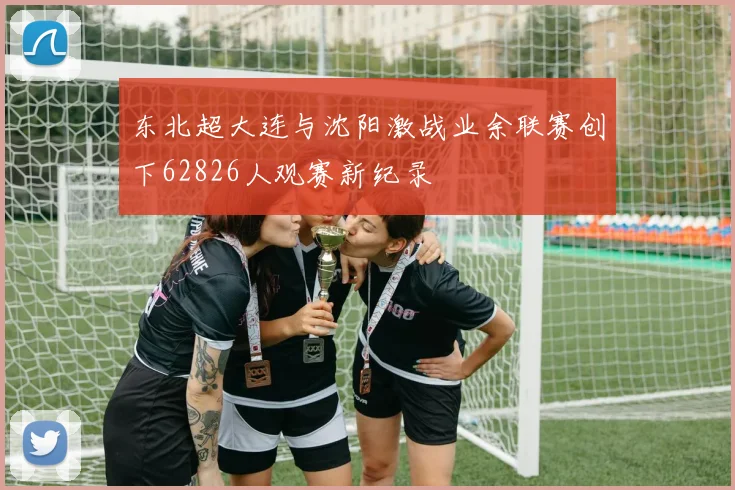 东北超大连与沈阳激战业余联赛创下62826人观赛新纪录