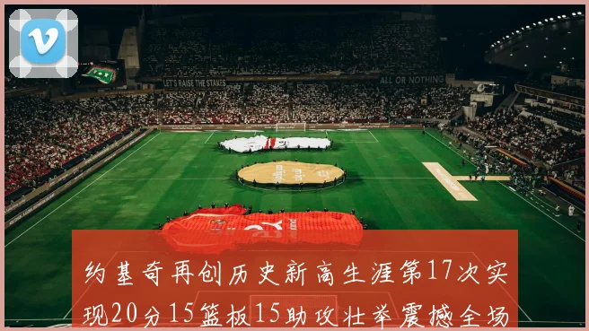 约基奇再创历史新高生涯第17次实现20分15篮板15助攻壮举震撼全场