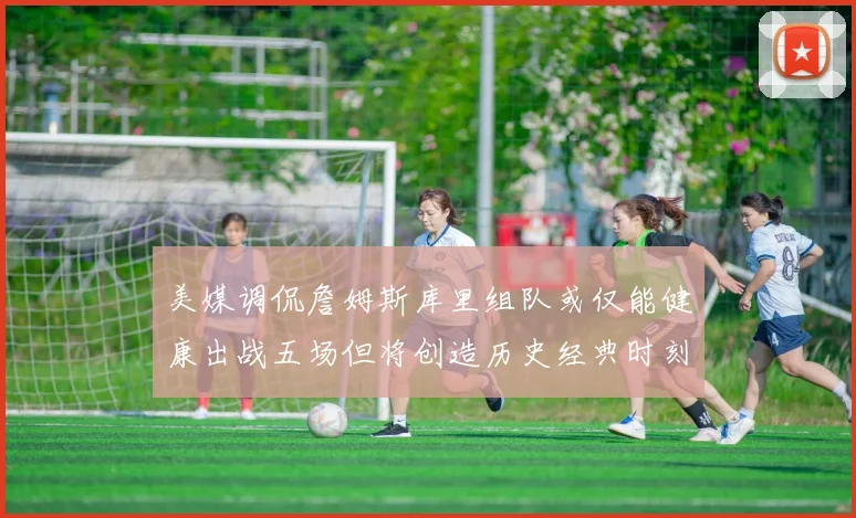 美媒调侃詹姆斯库里组队或仅能健康出战五场但将创造历史经典时刻