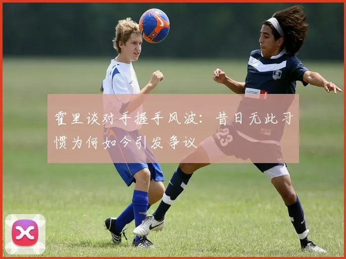 霍里谈对手握手风波：昔日无此习惯为何如今引发争议