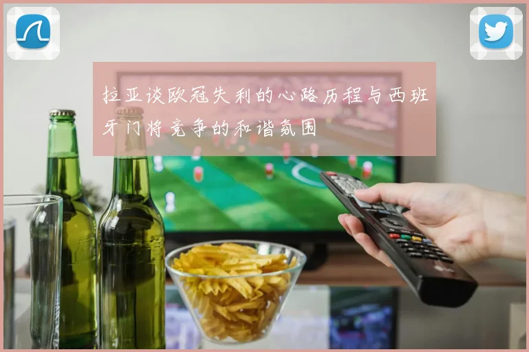 拉亚谈欧冠失利的心路历程与西班牙门将竞争的和谐氛围