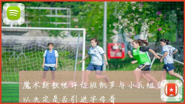 魔术新教练评估班凯罗与小瓦组合以决定是否引进字母哥