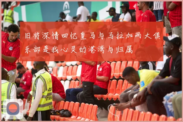 旧将深情回忆皇马与马拉加两大俱乐部是我心灵的港湾与归属